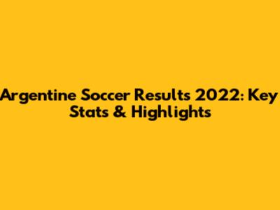 Argentine Soccer Results 2022: Key Stats & Highlights