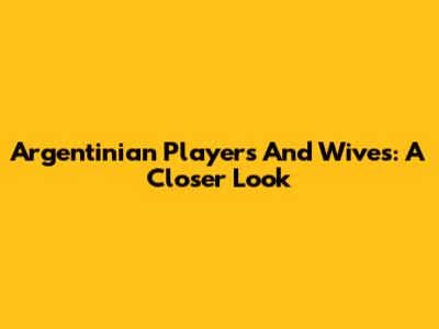 Argentinian Players And Wives: A Closer Look