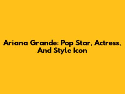 Ariana Grande: Pop Star, Actress, And Style Icon