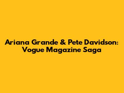 Ariana Grande & Pete Davidson: Vogue Magazine Saga