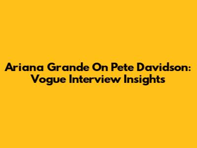 Ariana Grande On Pete Davidson: Vogue Interview Insights