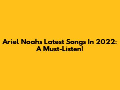 Ariel Noah's Latest Songs In 2022: A Must-Listen!