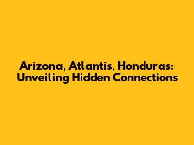 Arizona, Atlantis, Honduras: Unveiling Hidden Connections