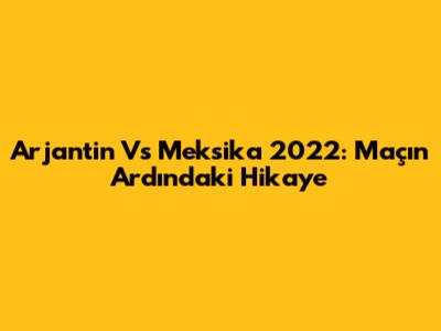 Arjantin Vs Meksika 2022: Maçın Ardındaki Hikaye