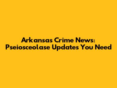 Arkansas Crime News: Pseiosceolase Updates You Need