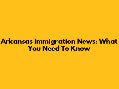 Arkansas Immigration News: What You Need To Know