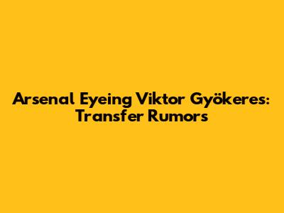 Arsenal Eyeing Viktor Gyökeres: Transfer Rumors