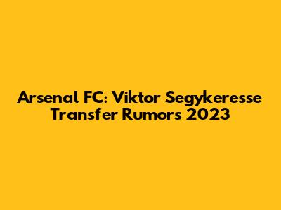 Arsenal FC: Viktor Segykeresse Transfer Rumors 2023