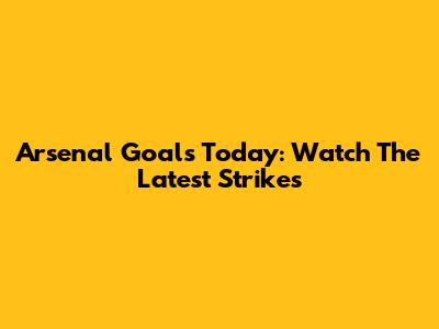 Arsenal Goals Today: Watch The Latest Strikes