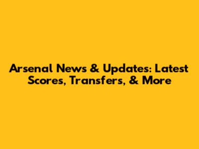 Arsenal News & Updates: Latest Scores, Transfers, & More