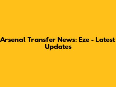 Arsenal Transfer News: Eze - Latest Updates