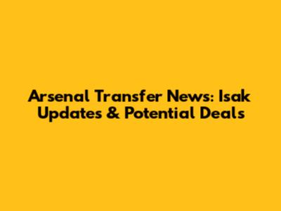 Arsenal Transfer News: Isak Updates & Potential Deals