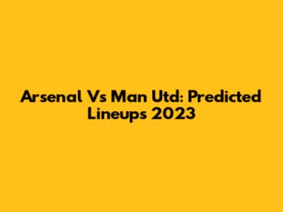 Arsenal Vs Man Utd: Predicted Lineups 2023
