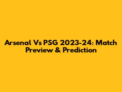 Arsenal Vs PSG 2023-24: Match Preview & Prediction