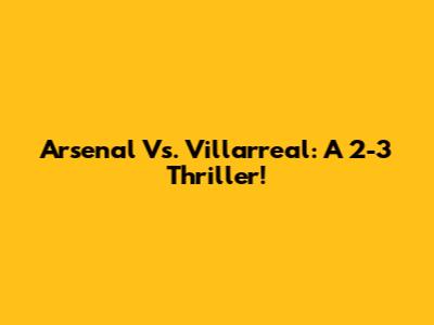 Arsenal Vs. Villarreal: A 2-3 Thriller!