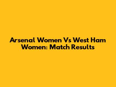 Arsenal Women Vs West Ham Women: Match Results
