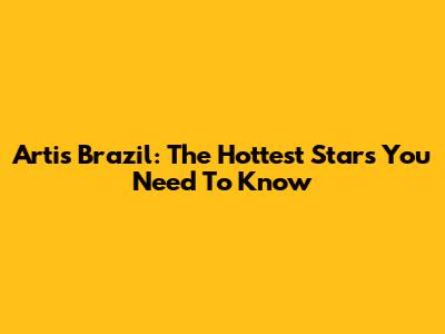 Artis Brazil: The Hottest Stars You Need To Know