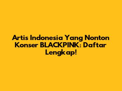 Artis Indonesia Yang Nonton Konser BLACKPINK: Daftar Lengkap!
