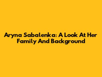 Aryna Sabalenka: A Look At Her Family And Background