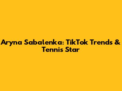 Aryna Sabalenka: TikTok Trends & Tennis Star
