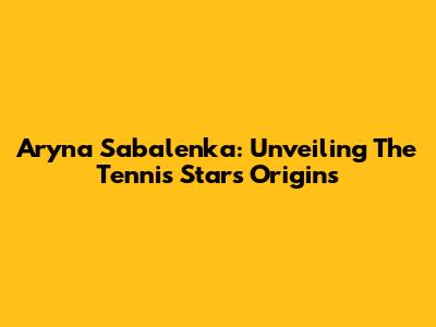Aryna Sabalenka: Unveiling The Tennis Star's Origins