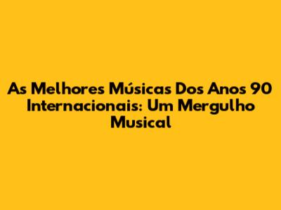As Melhores Músicas Dos Anos 90 Internacionais: Um Mergulho Musical
