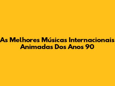 As Melhores Músicas Internacionais Animadas Dos Anos 90
