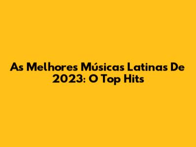 As Melhores Músicas Latinas De 2023: O Top Hits