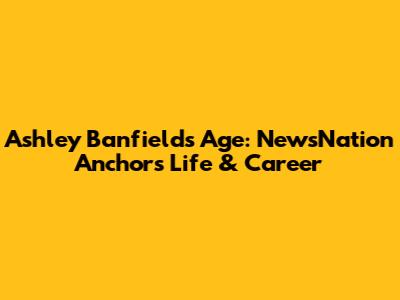 Ashley Banfield's Age: NewsNation Anchor's Life & Career