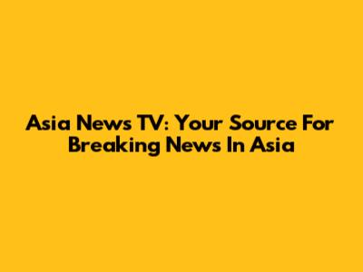 Asia News TV: Your Source For Breaking News In Asia