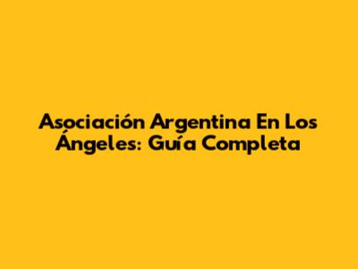 Asociación Argentina En Los Ángeles: Guía Completa