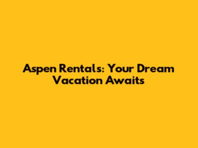 Aspen Rentals: Your Dream Vacation Awaits