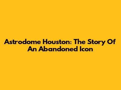 Astrodome Houston: The Story Of An Abandoned Icon