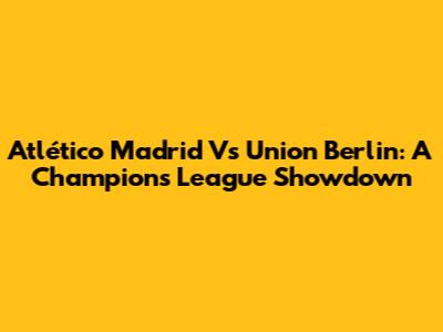 Atlético Madrid Vs Union Berlin: A Champions League Showdown