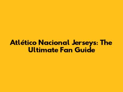 Atlético Nacional Jerseys: The Ultimate Fan Guide