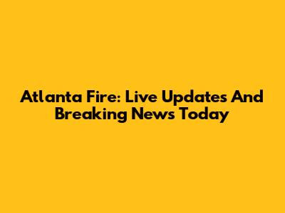 Atlanta Fire: Live Updates And Breaking News Today
