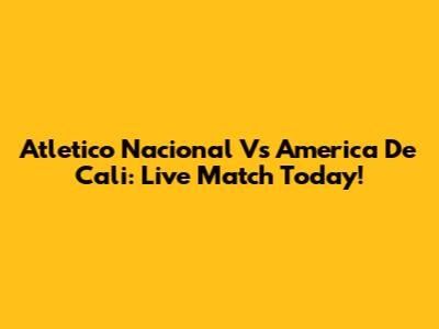 Atletico Nacional Vs America De Cali: Live Match Today!