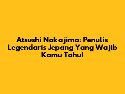 Atsushi Nakajima: Penulis Legendaris Jepang Yang Wajib Kamu Tahu!