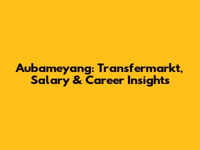 Aubameyang: Transfermarkt, Salary & Career Insights