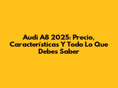 Audi A8 2025: Precio, Características Y Todo Lo Que Debes Saber