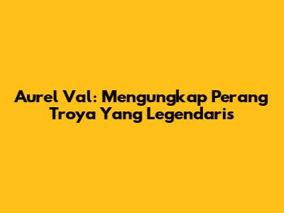 Aurel Val: Mengungkap Perang Troya Yang Legendaris