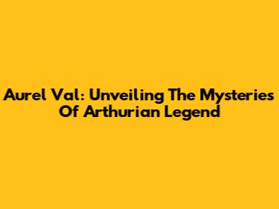 Aurel Val: Unveiling The Mysteries Of Arthurian Legend