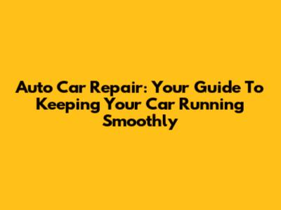 Auto Car Repair: Your Guide To Keeping Your Car Running Smoothly