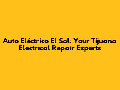 Auto Eléctrico El Sol: Your Tijuana Electrical Repair Experts