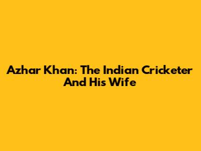 Azhar Khan: The Indian Cricketer And His Wife