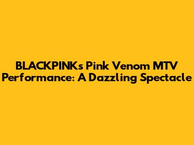 BLACKPINK's 'Pink Venom' MTV Performance: A Dazzling Spectacle