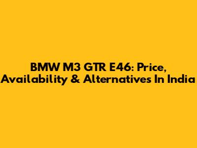 BMW M3 GTR E46: Price, Availability & Alternatives In India
