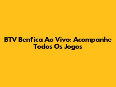BTV Benfica Ao Vivo: Acompanhe Todos Os Jogos