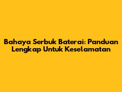 Bahaya Serbuk Baterai: Panduan Lengkap Untuk Keselamatan