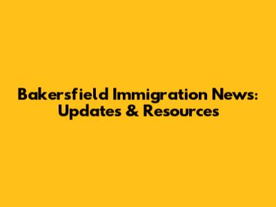 Bakersfield Immigration News: Updates & Resources